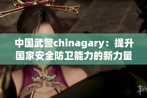 中國武警chinagary：提升國家安全防衛(wèi)能力的新力量