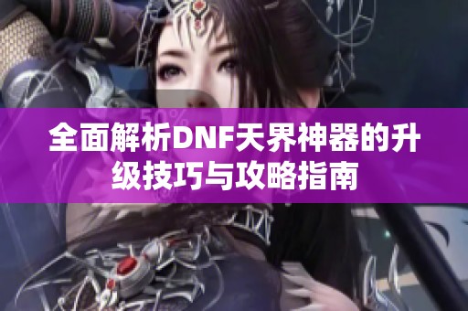 全面解析DNF天界神器的升級(jí)技巧與攻略指南
