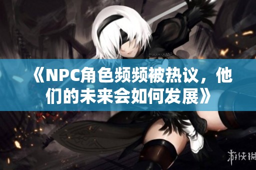 《NPC角色頻頻被熱議，他們的未來會如何發(fā)展》