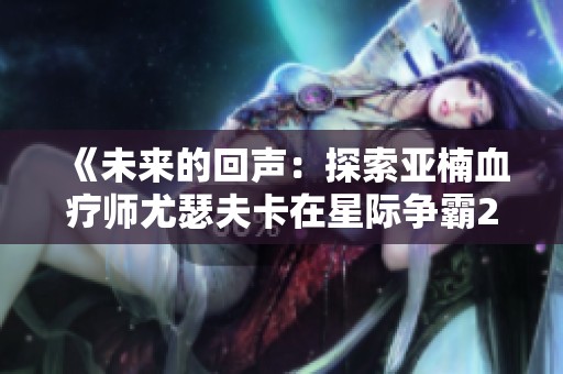 《未來(lái)的回聲：探索亞楠血療師尤瑟夫卡在星際爭(zhēng)霸2中的人族篇章》