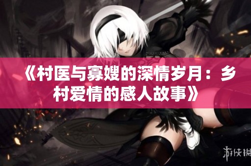 《村醫(yī)與寡嫂的深情歲月：鄉(xiāng)村愛情的感人故事》