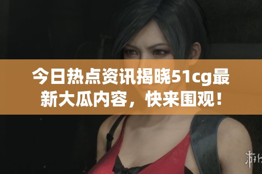 今日熱點(diǎn)資訊揭曉51cg最新大瓜內(nèi)容，快來圍觀！