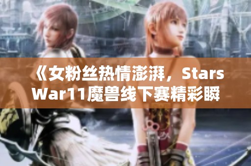 《女粉絲熱情澎湃，StarsWar11魔獸線下賽精彩瞬間回顧》
