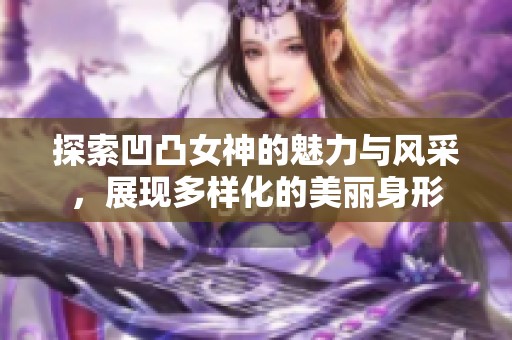 探索凹凸女神的魅力與風(fēng)采，展現(xiàn)多樣化的美麗身形