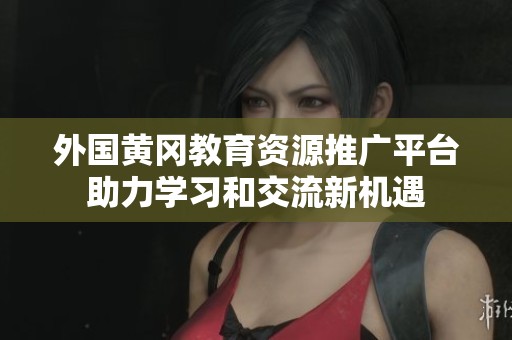 外國(guó)黃岡教育資源推廣平臺(tái)助力學(xué)習(xí)和交流新機(jī)遇