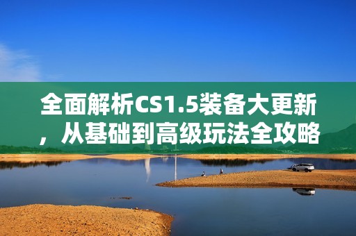 全面解析CS1.5裝備大更新，從基礎(chǔ)到高級(jí)玩法全攻略