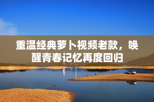 重溫經(jīng)典蘿卜視頻老款，喚醒青春記憶再度回歸