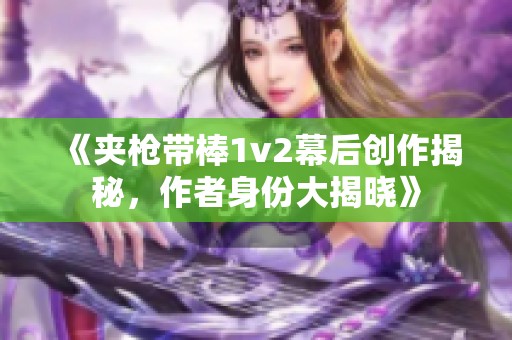 《夾槍帶棒1v2幕后創(chuàng)作揭秘，作者身份大揭曉》