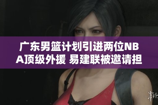 廣東男籃計(jì)劃引進(jìn)兩位NBA頂級外援 易建聯(lián)被邀請擔(dān)任球隊(duì)合伙人