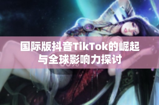 國際版抖音TikTok的崛起與全球影響力探討
