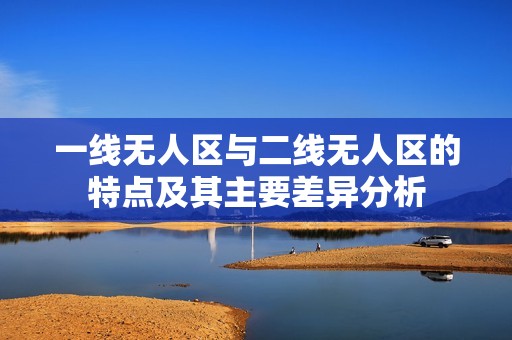 一線無(wú)人區(qū)與二線無(wú)人區(qū)的特點(diǎn)及其主要差異分析
