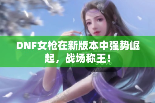 DNF女槍在新版本中強勢崛起，戰(zhàn)場稱王！