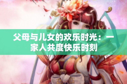 父母與兒女的歡樂時(shí)光：一家人共度快樂時(shí)刻