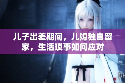 兒子出差期間，兒媳獨(dú)自留家，生活瑣事如何應(yīng)對