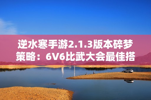 逆水寒手游2.1.3版本碎夢策略：6V6比武大會最佳搭配推薦攻略