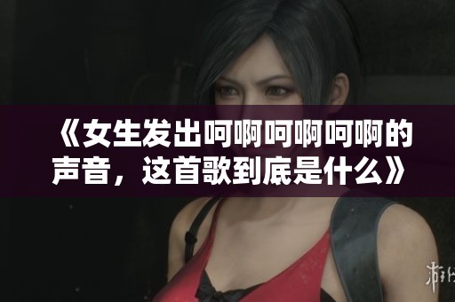 《女生發(fā)出呵啊呵啊呵啊的聲音，這首歌到底是什么》