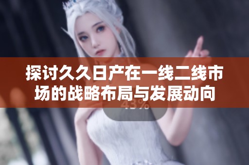 探討久久日產(chǎn)在一線二線市場的戰(zhàn)略布局與發(fā)展動向
