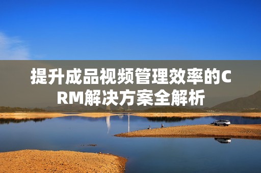 提升成品視頻管理效率的CRM解決方案全解析