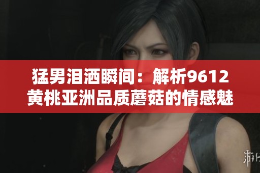 猛男淚灑瞬間：解析9612黃桃亞洲品質(zhì)蘑菇的情感魅力