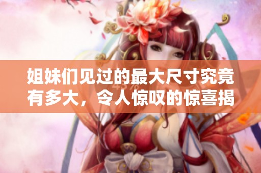 姐妹們見過的最大尺寸究竟有多大，令人驚嘆的驚喜揭秘