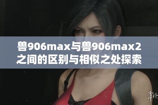 獸906max與獸906max2之間的區(qū)別與相似之處探索