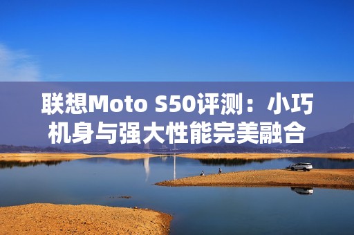 聯(lián)想Moto S50評測：小巧機身與強大性能完美融合