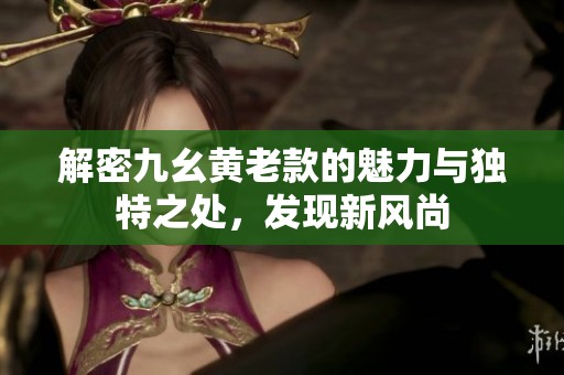 解密九幺黃老款的魅力與獨特之處，發(fā)現(xiàn)新風尚