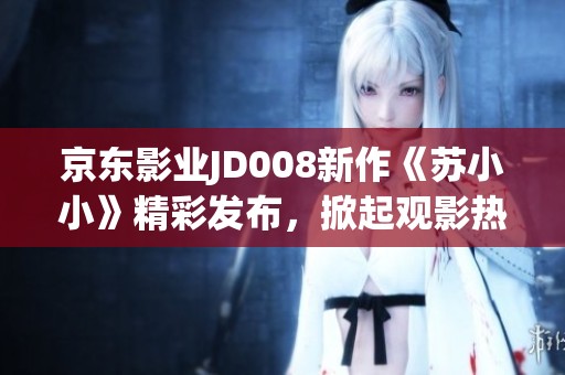京東影業(yè)JD008新作《蘇小小》精彩發(fā)布，掀起觀影熱潮