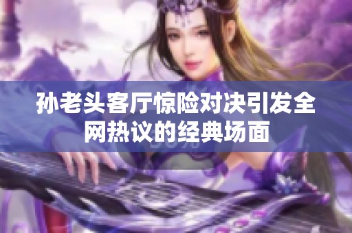孫老頭客廳驚險對決引發(fā)全網(wǎng)熱議的經(jīng)典場面