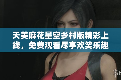 天美麻花星空鄉(xiāng)村版精彩上線，免費觀看盡享歡笑樂趣