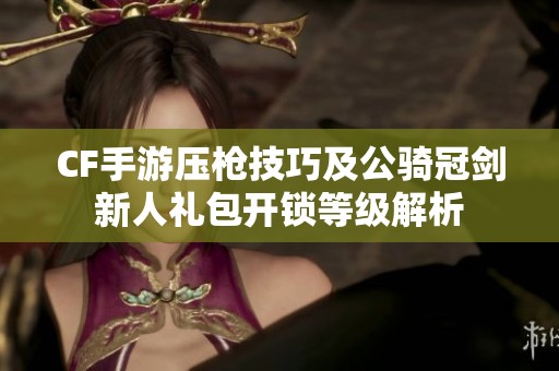 CF手游壓槍技巧及公騎冠劍新人禮包開鎖等級解析 CF手游壓槍技巧及公騎冠劍新人禮包開鎖等級解析