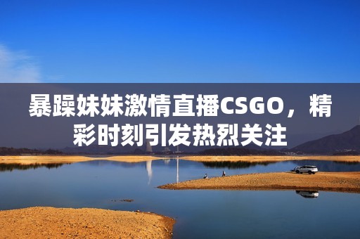 暴躁妹妹激情直播CSGO，精彩時刻引發(fā)熱烈關注
