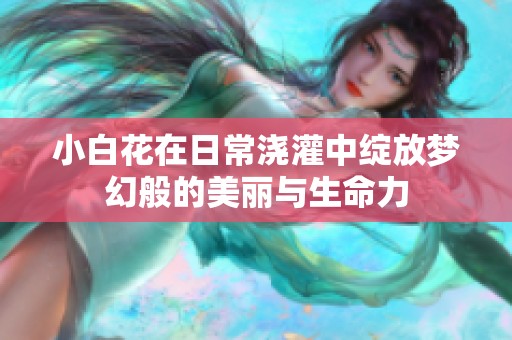 小白花在日常澆灌中綻放夢(mèng)幻般的美麗與生命力