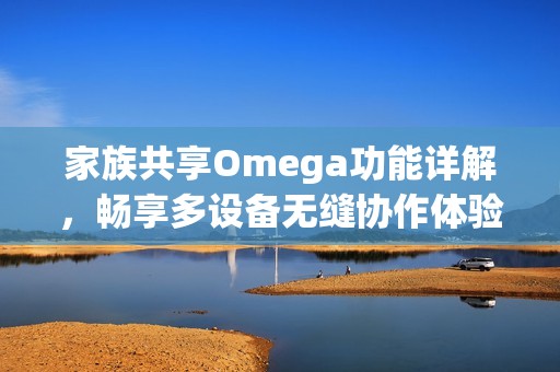 家族共享Omega功能詳解，暢享多設(shè)備無縫協(xié)作體驗(yàn)