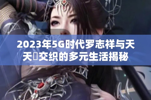 2023年5G時代羅志祥與天天奭交織的多元生活揭秘