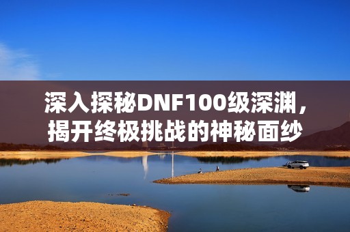 深入探秘DNF100級深淵，揭開終極挑戰(zhàn)的神秘面紗