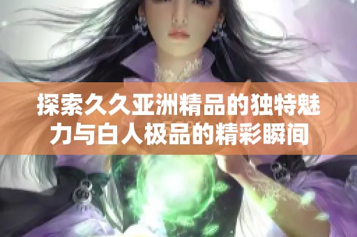 探索久久亞洲精品的獨(dú)特魅力與白人極品的精彩瞬間