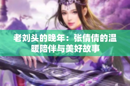 老劉頭的晚年：張倩倩的溫暖陪伴與美好故事