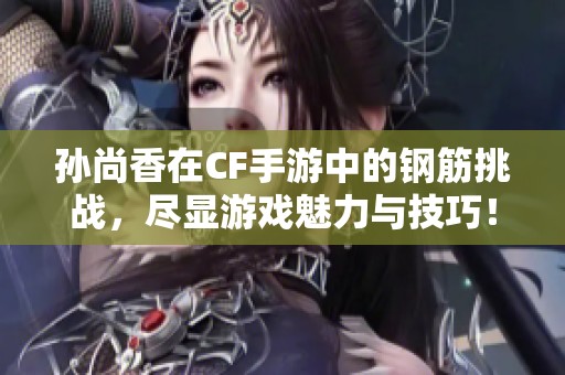 孫尚香在CF手游中的鋼筋挑戰(zhàn)，盡顯游戲魅力與技巧！