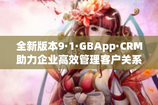 全新版本9·1·GBApp·CRM助力企業(yè)高效管理客戶關(guān)系