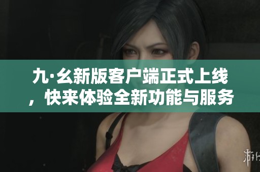 九·幺新版客戶端正式上線，快來體驗(yàn)全新功能與服務(wù)！