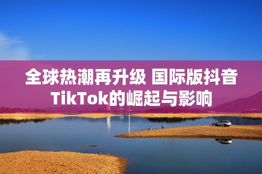 全球熱潮再升級 國際版抖音TikTok的崛起與影響