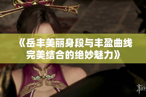 《岳豐美麗身段與豐盈曲線完美結(jié)合的絕妙魅力》