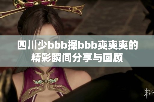 四川少bbb搡bbb爽爽爽的精彩瞬間分享與回顧