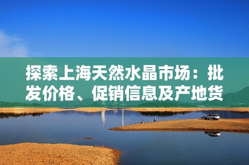 探索上海天然水晶市場：批發(fā)價格、促銷信息及產(chǎn)地貨源分析