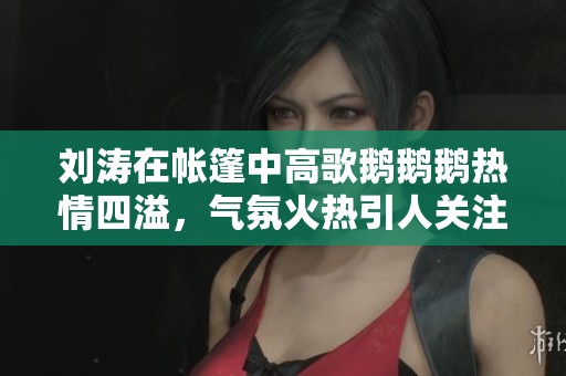 劉濤在帳篷中高歌鵝鵝鵝熱情四溢，氣氛火熱引人關(guān)注