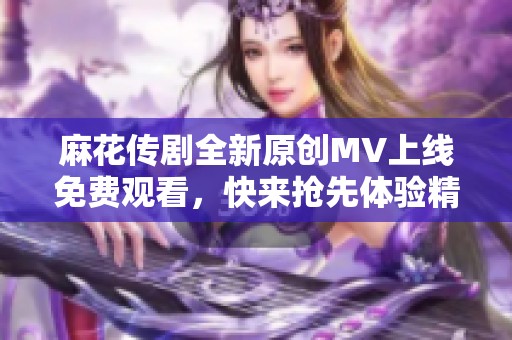 麻花傳劇全新原創(chuàng)MV上線免費(fèi)觀看，快來(lái)?yè)屜润w驗(yàn)精彩內(nèi)容