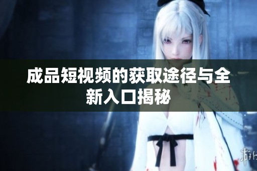 成品短視頻的獲取途徑與全新入口揭秘