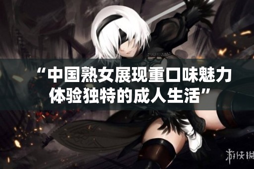 “中國熟女展現重口味魅力 體驗獨特的成人生活”