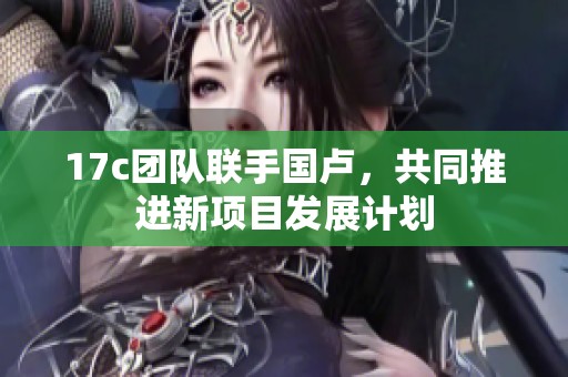 17c團(tuán)隊(duì)聯(lián)手國盧，共同推進(jìn)新項(xiàng)目發(fā)展計(jì)劃
